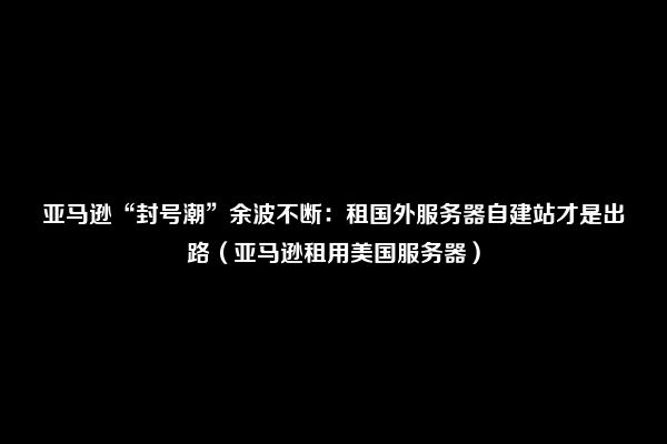 亚马逊“封号潮”余波不断：租国外服务器自建站才是出路（亚马逊租用美国服务器）