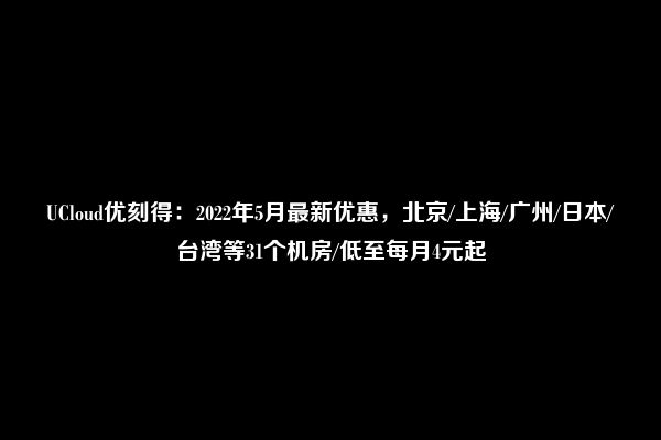 UCloud优刻得：2022年5月最新优惠，北京/上海/广州/日本/台湾等31个机房/低至每月4元起