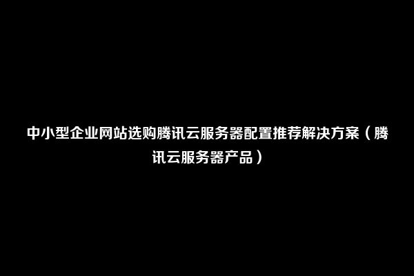 中小型企业网站选购腾讯云服务器配置推荐解决方案（腾讯云服务器产品）