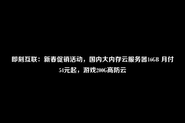 即刻互联：新春促销活动，国内大内存云服务器16GB 月付54元起，游戏200G高防云