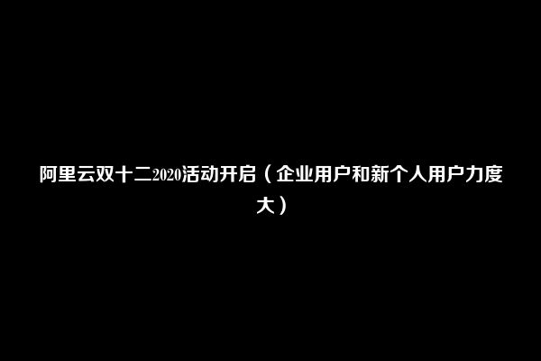 阿里云双十二2020活动开启（企业用户和新个人用户力度大）