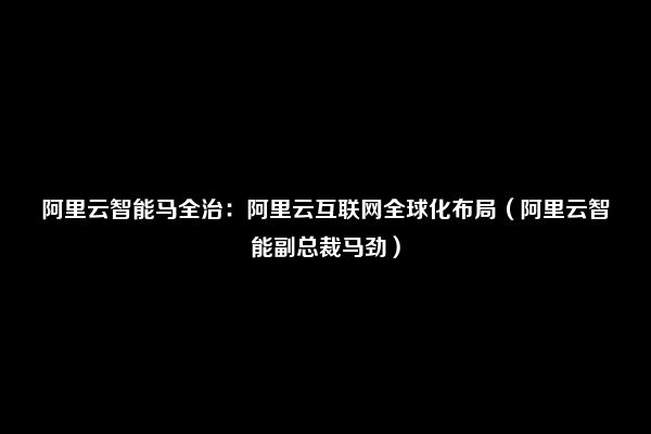 阿里云智能马全治：阿里云互联网全球化布局（阿里云智能副总裁马劲）