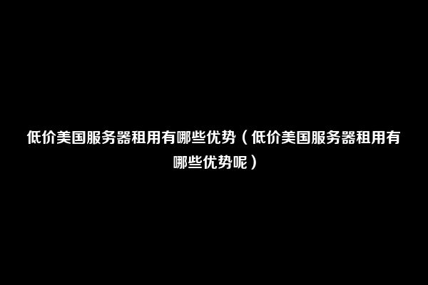 低价美国服务器租用有哪些优势（低价美国服务器租用有哪些优势呢）