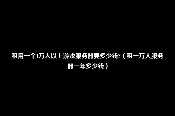 租用一个1万人以上游戏服务器要多少钱?（租一万人服务器一年多少钱）