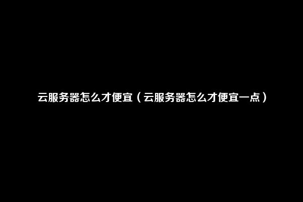 云服务器怎么才便宜（云服务器怎么才便宜一点）