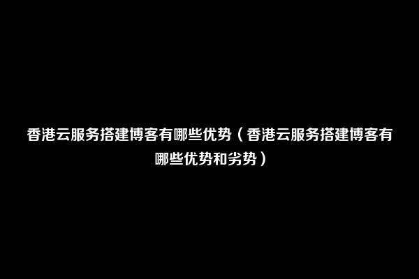 香港云服务搭建博客有哪些优势（香港云服务搭建博客有哪些优势和劣势）