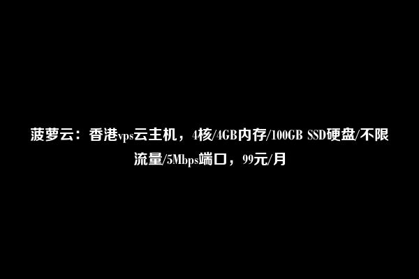 菠萝云：香港vps云主机，4核/4GB内存/100GB SSD硬盘/不限流量/5Mbps端口，99元/月