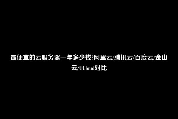 最便宜的云服务器一年多少钱?阿里云/腾讯云/百度云/金山云/UCloud对比