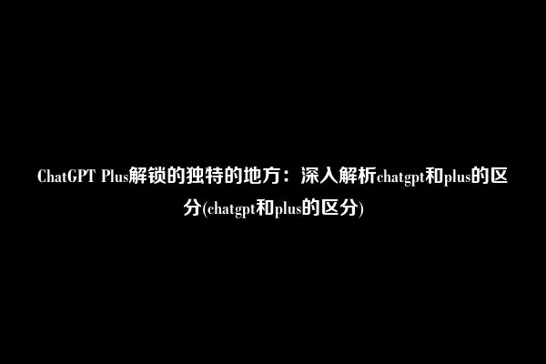 ChatGPT Plus解锁的独特的地方：深入解析chatgpt和plus的区分(chatgpt和plus的区分)