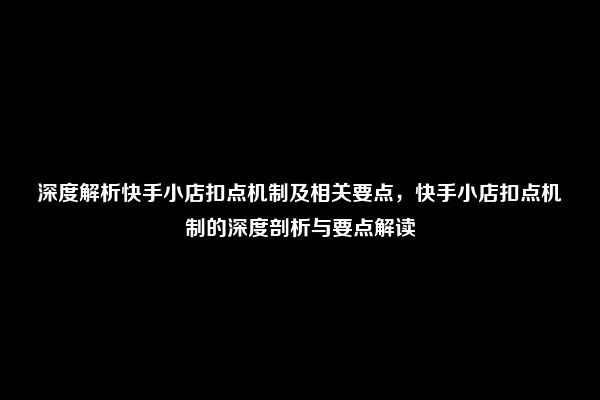 深度解析快手小店扣点机制及相关要点，快手小店扣点机制的深度剖析与要点解读