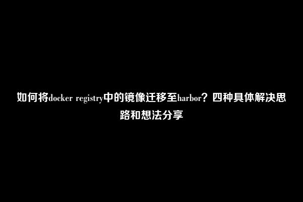 如何将docker registry中的镜像迁移至harbor？四种具体解决思路和想法分享