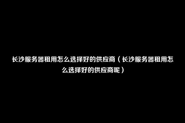 长沙服务器租用怎么选择好的供应商（长沙服务器租用怎么选择好的供应商呢）