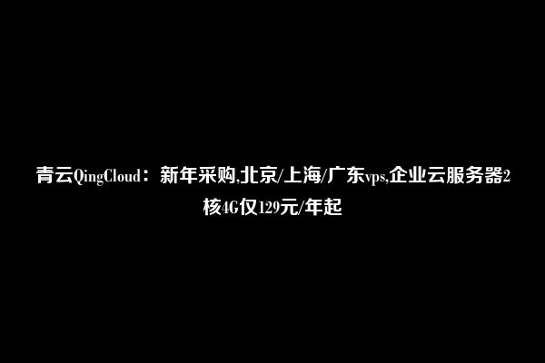 青云QingCloud：新年采购,北京/上海/广东vps,企业云服务器2核4G仅129元/年起