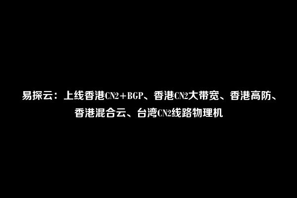 易探云：上线香港CN2+BGP、香港CN2大带宽、香港高防、香港混合云、台湾CN2线路物理机