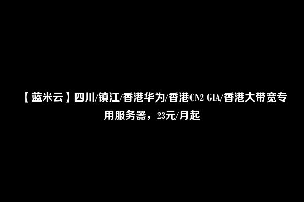 【蓝米云】四川/镇江/香港华为/香港CN2 GIA/香港大带宽专用服务器，23元/月起