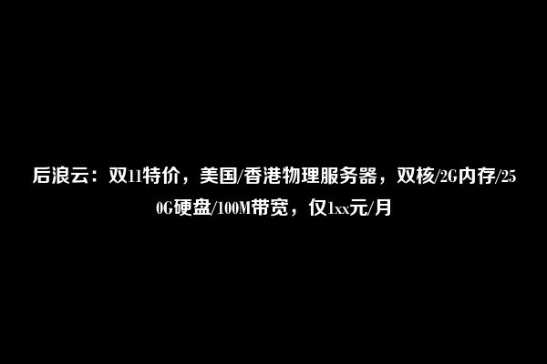 后浪云：双11特价，美国/香港物理服务器，双核/2G内存/250G硬盘/100M带宽，仅1xx元/月