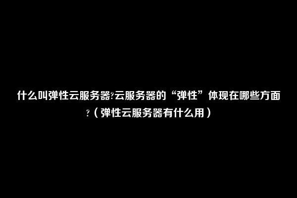 什么叫弹性云服务器?云服务器的“弹性”体现在哪些方面?（弹性云服务器有什么用）