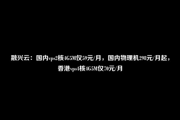 融兴云：国内vps2核4G5M仅59元/月，国内物理机298元/月起，香港vps4核4G5M仅70元/月