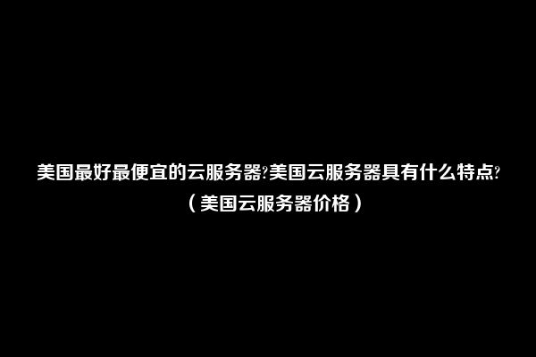 美国最好最便宜的云服务器?美国云服务器具有什么特点?（美国云服务器价格）