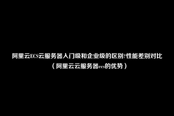 阿里云ECS云服务器入门级和企业级的区别?性能差别对比（阿里云云服务器ecs的优势）