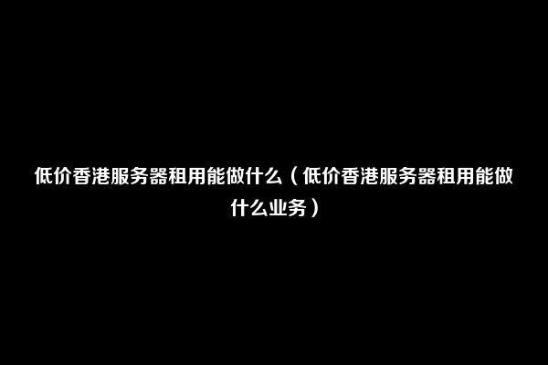 低价香港服务器租用能做什么（低价香港服务器租用能做什么业务）