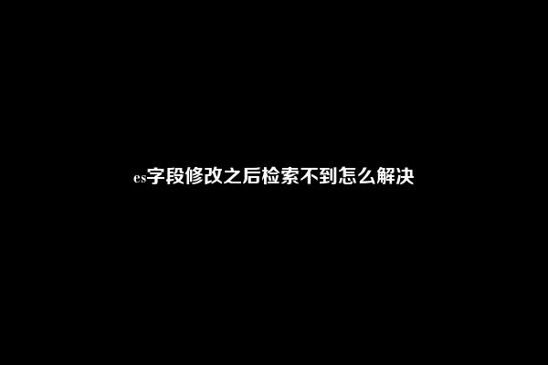 es字段修改之后检索不到怎么解决